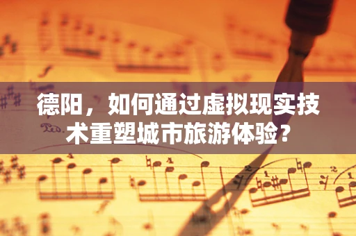 德阳，如何通过虚拟现实技术重塑城市旅游体验？