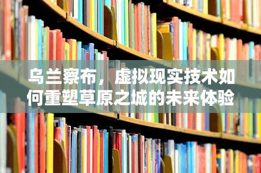 乌兰察布，虚拟现实技术如何重塑草原之城的未来体验？