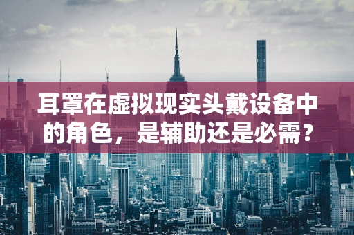 耳罩在虚拟现实头戴设备中的角色，是辅助还是必需？