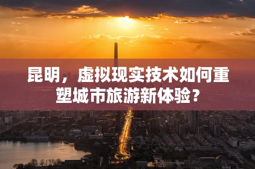 昆明，虚拟现实技术如何重塑城市旅游新体验？