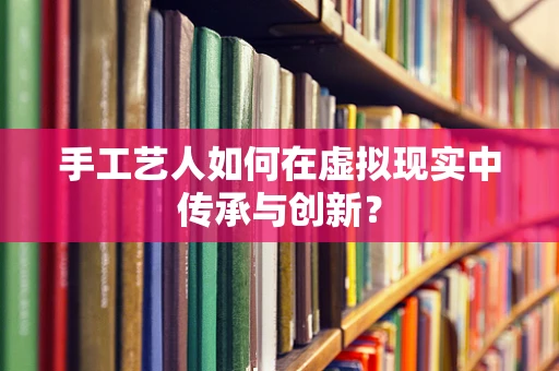 手工艺人如何在虚拟现实中传承与创新？