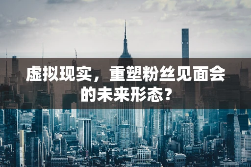 虚拟现实，重塑粉丝见面会的未来形态？