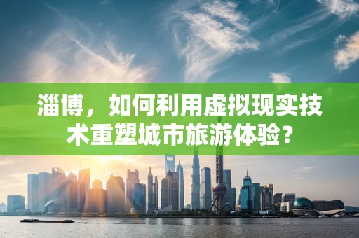 淄博，如何利用虚拟现实技术重塑城市旅游体验？