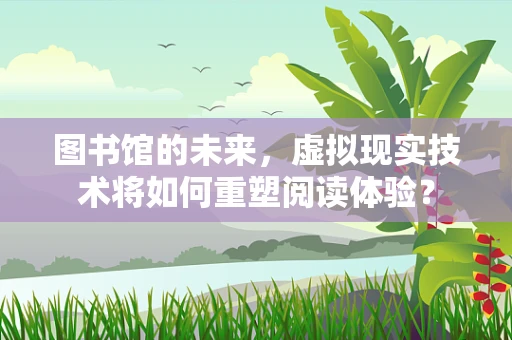 图书馆的未来，虚拟现实技术将如何重塑阅读体验？