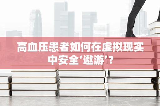 高血压患者如何在虚拟现实中安全‘遨游’？