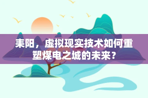 耒阳，虚拟现实技术如何重塑煤电之城的未来？