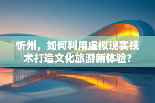 忻州，如何利用虚拟现实技术打造文化旅游新体验？