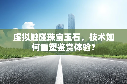 虚拟触碰珠宝玉石，技术如何重塑鉴赏体验？