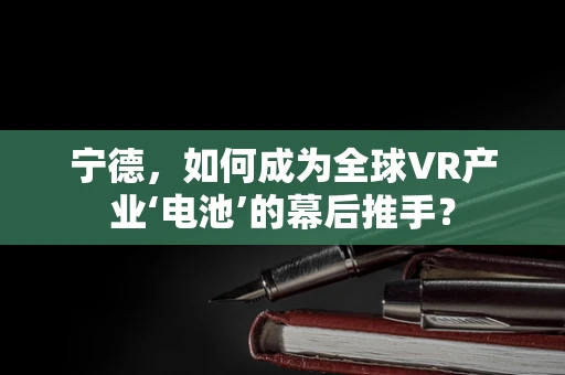 宁德，如何成为全球VR产业‘电池’的幕后推手？