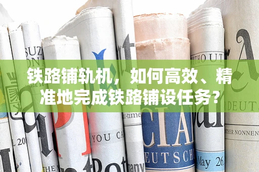 铁路铺轨机，如何高效、精准地完成铁路铺设任务？
