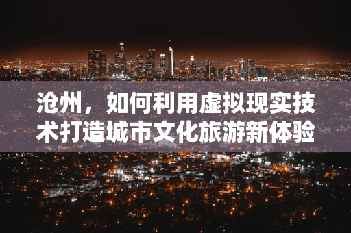 沧州，如何利用虚拟现实技术打造城市文化旅游新体验？