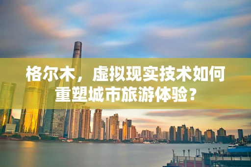 格尔木，虚拟现实技术如何重塑城市旅游体验？