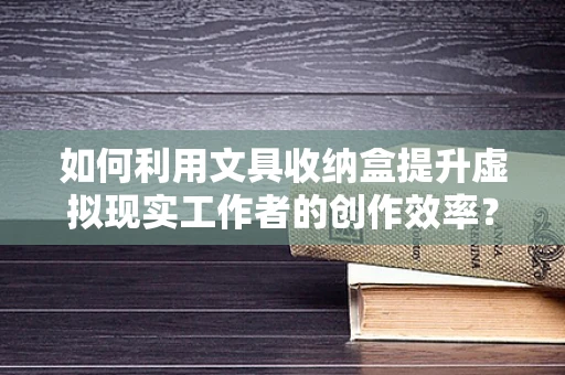 如何利用文具收纳盒提升虚拟现实工作者的创作效率？