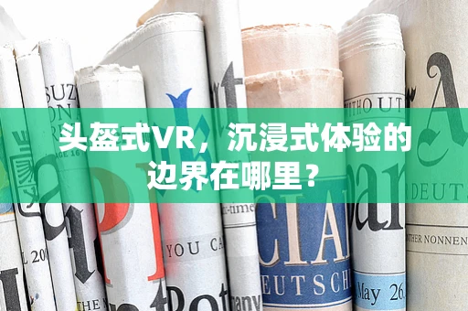 头盔式VR，沉浸式体验的边界在哪里？