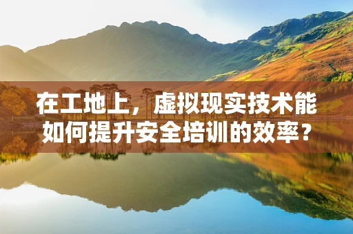 在工地上，虚拟现实技术能如何提升安全培训的效率？