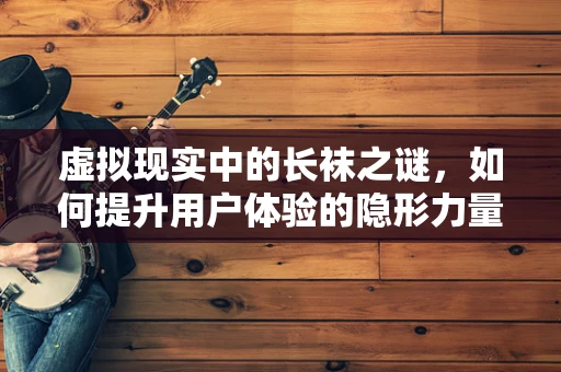 虚拟现实中的长袜之谜，如何提升用户体验的隐形力量？