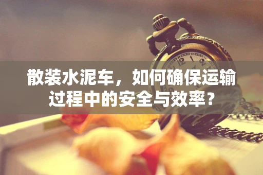 散装水泥车，如何确保运输过程中的安全与效率？