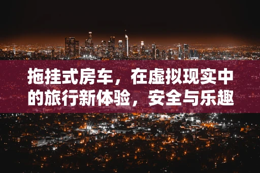 拖挂式房车，在虚拟现实中的旅行新体验，安全与乐趣并行吗？