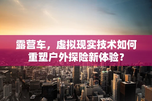 露营车，虚拟现实技术如何重塑户外探险新体验？