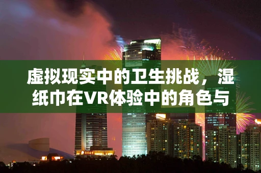 虚拟现实中的卫生挑战，湿纸巾在VR体验中的角色与挑战