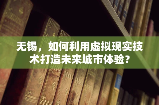 无锡，如何利用虚拟现实技术打造未来城市体验？
