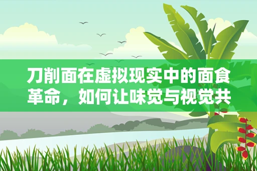 刀削面在虚拟现实中的面食革命，如何让味觉与视觉共舞？
