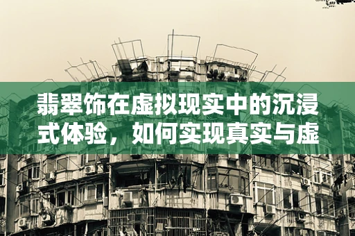 翡翠饰在虚拟现实中的沉浸式体验，如何实现真实与虚拟的完美融合？