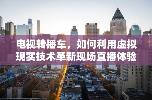 电视转播车，如何利用虚拟现实技术革新现场直播体验？