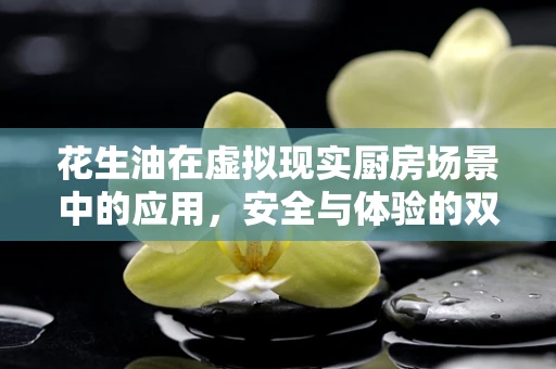 花生油在虚拟现实厨房场景中的应用，安全与体验的双重挑战