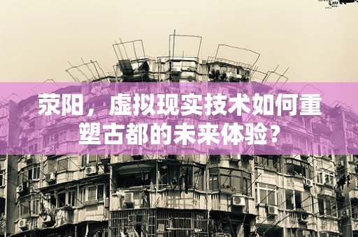 荥阳，虚拟现实技术如何重塑古都的未来体验？