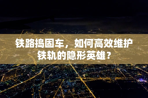 铁路捣固车，如何高效维护铁轨的隐形英雄？