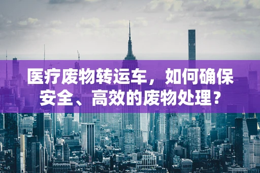 医疗废物转运车，如何确保安全、高效的废物处理？