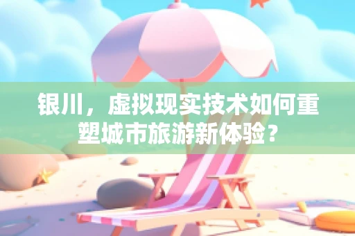 银川，虚拟现实技术如何重塑城市旅游新体验？