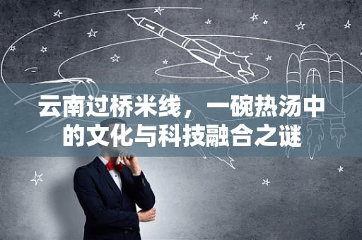 云南过桥米线，一碗热汤中的文化与科技融合之谜
