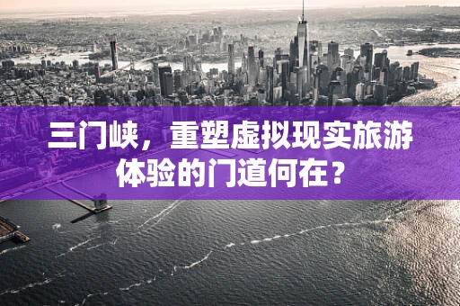 三门峡，重塑虚拟现实旅游体验的门道何在？