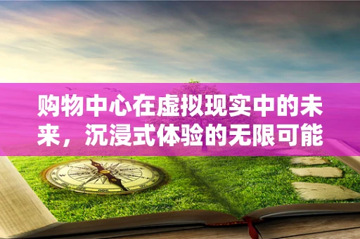 购物中心在虚拟现实中的未来，沉浸式体验的无限可能？