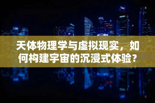 天体物理学与虚拟现实，如何构建宇宙的沉浸式体验？