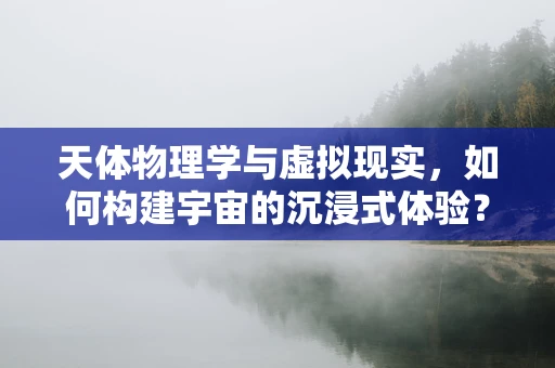 天体物理学与虚拟现实，如何构建宇宙的沉浸式体验？