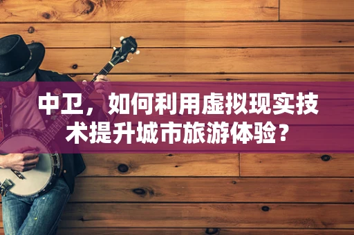 中卫，如何利用虚拟现实技术提升城市旅游体验？