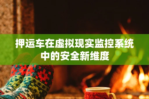 押运车在虚拟现实监控系统中的安全新维度