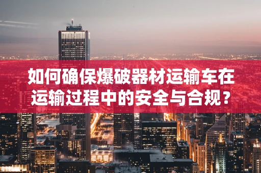 如何确保爆破器材运输车在运输过程中的安全与合规？
