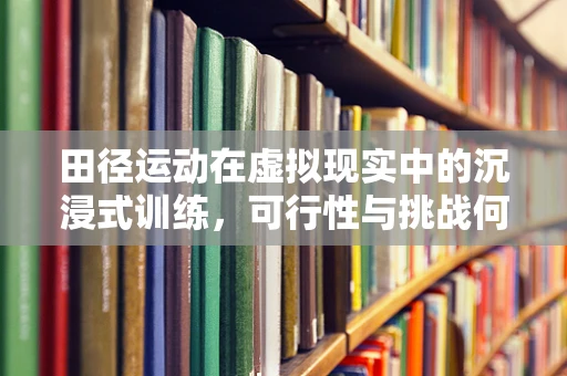 田径运动在虚拟现实中的沉浸式训练，可行性与挑战何在？