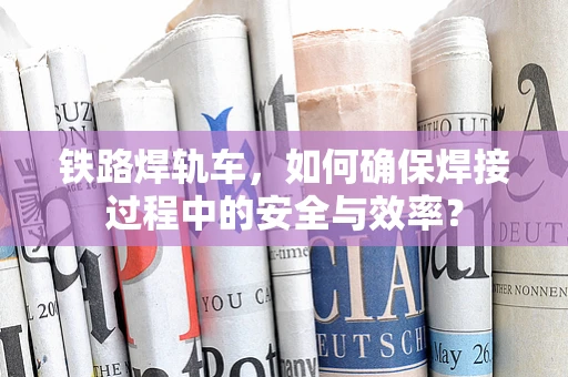 铁路焊轨车，如何确保焊接过程中的安全与效率？