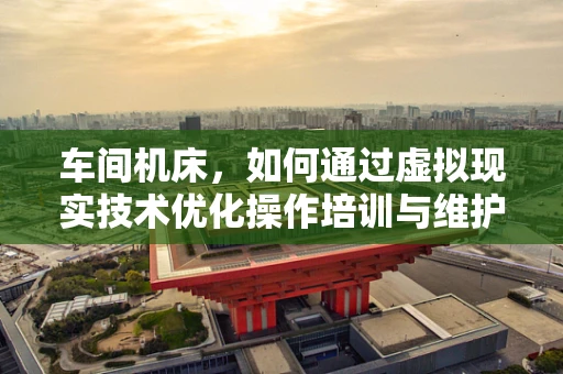 车间机床，如何通过虚拟现实技术优化操作培训与维护？