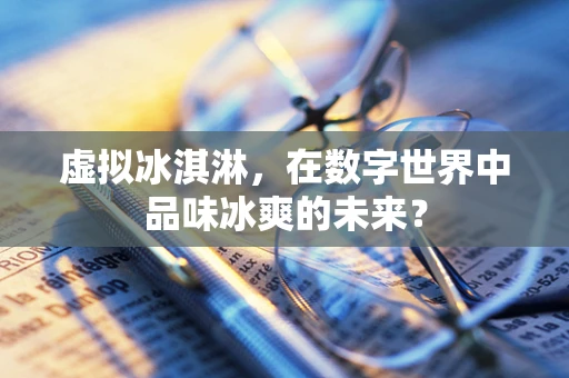 虚拟冰淇淋，在数字世界中品味冰爽的未来？