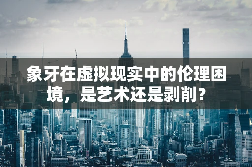 象牙在虚拟现实中的伦理困境，是艺术还是剥削？