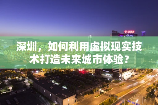 深圳，如何利用虚拟现实技术打造未来城市体验？