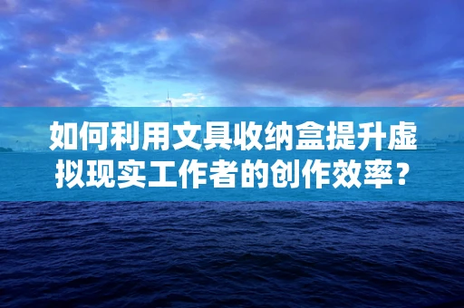 如何利用文具收纳盒提升虚拟现实工作者的创作效率？