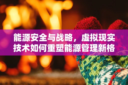 能源安全与战略，虚拟现实技术如何重塑能源管理新格局？