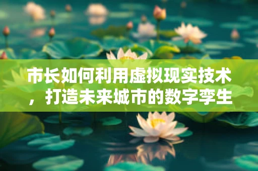 市长如何利用虚拟现实技术，打造未来城市的数字孪生？